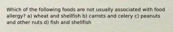 Which of the following foods are not usually associated with food allergy? a) wheat and shellfish b) carrots and celery c) peanuts and other nuts d) fish and shellfish