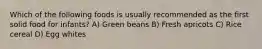 Which of the following foods is usually recommended as the first solid food for infants? A) Green beans B) Fresh apricots C) Rice cereal D) Egg whites