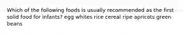 Which of the following foods is usually recommended as the first solid food for infants? egg whites rice cereal ripe apricots green beans