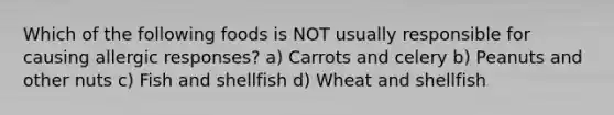 Which of the following foods is NOT usually responsible for causing allergic responses? a) Carrots and celery b) Peanuts and other nuts c) Fish and shellfish d) Wheat and shellfish