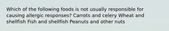 Which of the following foods is not usually responsible for causing allergic responses? Carrots and celery Wheat and shellfish Fish and shellfish Peanuts and other nuts