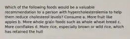 Which of the following foods would be a valuable recommendation to a person with hypercholesterolemia to help them reduce cholesterol levels? Consume a. More fruit like apples b. More whole grain foods such as whole wheat bread c. More cornflakes d. More rice, especially brown or wild rice, which has retained the hull