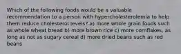 Which of the following foods would be a valuable recommendation to a person with hypercholesterolemia to help them reduce cholesterol levels? a) more whole grain foods such as whole wheat bread b) more brown rice c) more cornflakes, as long as not as sugary cereal d) more dried beans such as red beans