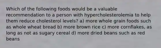 Which of the following foods would be a valuable recommendation to a person with hypercholesterolemia to help them reduce cholesterol levels? a) more whole grain foods such as whole wheat bread b) more brown rice c) more cornflakes, as long as not as sugary cereal d) more dried beans such as red beans