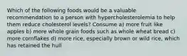 Which of the following foods would be a valuable recommendation to a person with hypercholesterolemia to help them reduce cholesterol levels? Consume a) more fruit like apples b) more whole grain foods such as whole wheat bread c) more cornflakes d) more rice, especially brown or wild rice, which has retained the hull