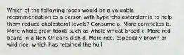 Which of the following foods would be a valuable recommendation to a person with hypercholesterolemia to help them reduce cholesterol levels? Consume a. More cornflakes b. More whole grain foods such as whole wheat bread c. More red beans in a New Orleans dish d. More rice, especially brown or wild rice, which has retained the hull