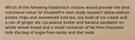 Which of the following food/snack choices would provide the best nutritional value for Elizabeth's next study session? a)low-sodium potato chips and sweetened iced tea. b)a bowl of ice cream and a can of ginger ale c)a peanut butter and banana sandwich on whole wheat bread and a small container of fat-free chocolate milk d)a bag of sugar-free candy and diet soda