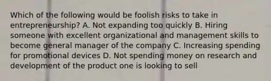 Which of the following would be foolish risks to take in entrepreneurship? A. Not expanding too quickly B. Hiring someone with excellent organizational and management skills to become general manager of the company C. Increasing spending for promotional devices D. Not spending money on research and development of the product one is looking to sell