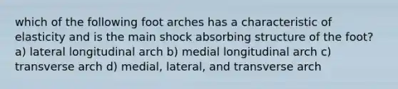 which of the following foot arches has a characteristic of elasticity and is the main shock absorbing structure of the foot? a) lateral longitudinal arch b) medial longitudinal arch c) transverse arch d) medial, lateral, and transverse arch