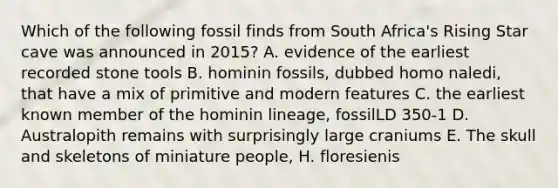 Which of the following fossil finds from South Africa's Rising Star cave was announced in 2015? A. evidence of the earliest recorded stone tools B. hominin fossils, dubbed homo naledi, that have a mix of primitive and modern features C. the earliest known member of the hominin lineage, fossilLD 350-1 D. Australopith remains with surprisingly large craniums E. The skull and skeletons of miniature people, H. floresienis