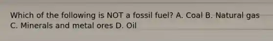 Which of the following is NOT a fossil fuel? A. Coal B. Natural gas C. Minerals and metal ores D. Oil