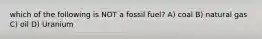 which of the following is NOT a fossil fuel? A) coal B) natural gas C) oil D) Uranium