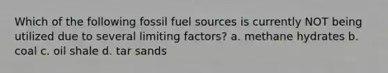 Which of the following fossil fuel sources is currently NOT being utilized due to several limiting factors? a. methane hydrates b. coal c. oil shale d. tar sands