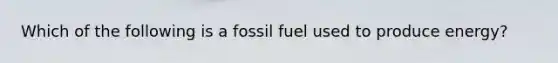 Which of the following is a fossil fuel used to produce energy?