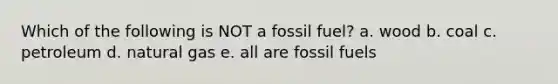 Which of the following is NOT a fossil fuel? a. wood b. coal c. petroleum d. natural gas e. all are fossil fuels