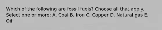 Which of the following are fossil fuels? Choose all that apply. Select one or more: A. Coal B. Iron C. Copper D. Natural gas E. Oil