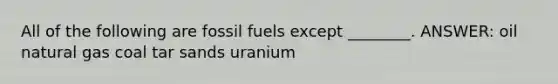 All of the following are fossil fuels except ________. ANSWER: oil natural gas coal tar sands uranium