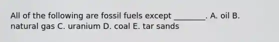 All of the following are fossil fuels except ________. A. oil B. natural gas C. uranium D. coal E. tar sands