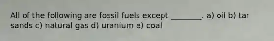 All of the following are fossil fuels except ________. a) oil b) tar sands c) natural gas d) uranium e) coal