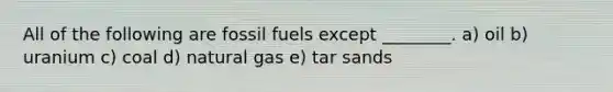 All of the following are fossil fuels except ________. a) oil b) uranium c) coal d) natural gas e) tar sands