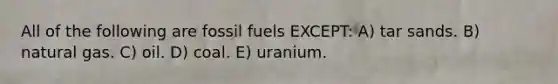 All of the following are fossil fuels EXCEPT: A) tar sands. B) natural gas. C) oil. D) coal. E) uranium.