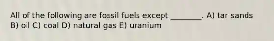 All of the following are fossil fuels except ________. A) tar sands B) oil C) coal D) natural gas E) uranium