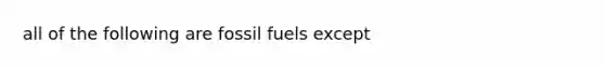 all of the following are fossil fuels except