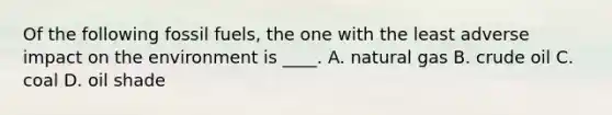Of the following fossil fuels, the one with the least adverse impact on the environment is ____. A. natural gas B. crude oil C. coal D. oil shade