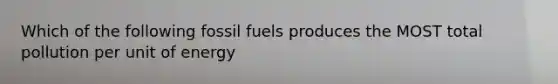 Which of the following fossil fuels produces the MOST total pollution per unit of energy