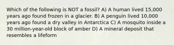 Which of the following is NOT a fossil? A) A human lived 15,000 years ago found frozen in a glacier. B) A penguin lived 10,000 years ago found a dry valley in Antarctica C) A mosquito inside a 30 million-year-old block of amber D) A mineral deposit that resembles a lifeform