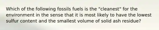 Which of the following fossils fuels is the "cleanest" for the environment in the sense that it is most likely to have the lowest sulfur content and the smallest volume of solid ash residue?