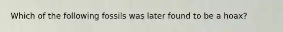 Which of the following fossils was later found to be a hoax?