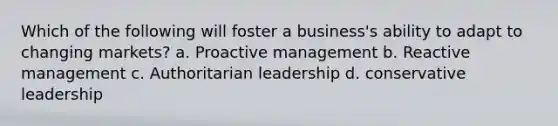 Which of the following will foster a business's ability to adapt to changing markets? a. Proactive management b. Reactive management c. Authoritarian leadership d. conservative leadership