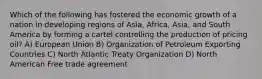 Which of the following has fostered the economic growth of a nation in developing regions of Asia, Africa, Asia, and South America by forming a cartel controlling the production of pricing oil? A) European Union B) Organization of Petroleum Exporting Countries C) North Atlantic Treaty Organization D) North American Free trade agreement