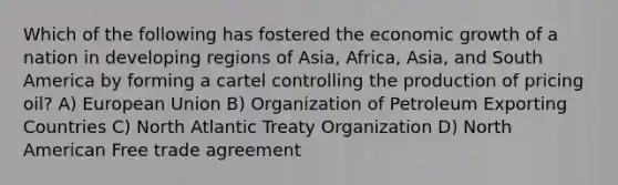 Which of the following has fostered the economic growth of a nation in developing regions of Asia, Africa, Asia, and South America by forming a cartel controlling the production of pricing oil? A) European Union B) Organization of Petroleum Exporting Countries C) North Atlantic Treaty Organization D) North American Free trade agreement