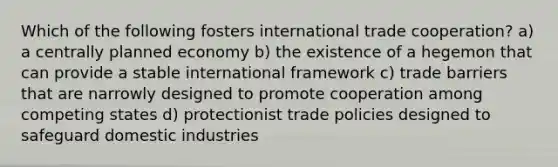 Which of the following fosters international trade cooperation? a) a centrally planned economy b) the existence of a hegemon that can provide a stable international framework c) trade barriers that are narrowly designed to promote cooperation among competing states d) protectionist trade policies designed to safeguard domestic industries