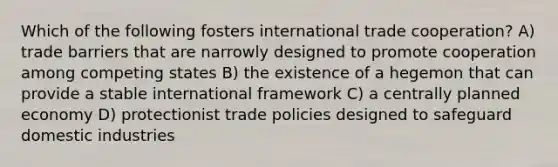 Which of the following fosters international trade cooperation? A) trade barriers that are narrowly designed to promote cooperation among competing states B) the existence of a hegemon that can provide a stable international framework C) a centrally planned economy D) protectionist trade policies designed to safeguard domestic industries