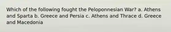 Which of the following fought the Peloponnesian War? a. Athens and Sparta b. Greece and Persia c. Athens and Thrace d. Greece and Macedonia