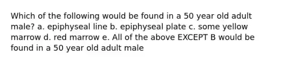 Which of the following would be found in a 50 year old adult male? a. epiphyseal line b. epiphyseal plate c. some yellow marrow d. red marrow e. All of the above EXCEPT B would be found in a 50 year old adult male