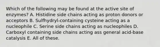 Which of the following may be found at the active site of enzymes? A. Histidine side chains acting as proton donors or acceptors B. Sulfhydryl-containing cysteine acting as a nucleophile C. Serine side chains acting as nucleophiles D. Carboxyl containing side chains acting ass general acid-base catalysis E. All of these.