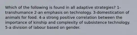 Which of the following is found in all adaptive strategies? 1-transhumance 2-an emphasis on technology. 3-domestication of animals for food. 4-a strong positive correlation between the importance of kinship and complexity of subsistence technology. 5-a division of labour based on gender.