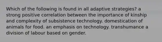 Which of the following is found in all adaptive strategies? a strong positive correlation between the importance of kinship and complexity of subsistence technology. domestication of animals for food. an emphasis on technology. transhumance a division of labour based on gender.