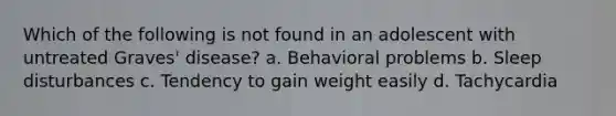 Which of the following is not found in an adolescent with untreated Graves' disease? a. Behavioral problems b. Sleep disturbances c. Tendency to gain weight easily d. Tachycardia