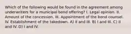 Which of the following would be found in the agreement among underwriters for a municipal bond offering? I. Legal opinion. II. Amount of the concession. III. Appointment of the bond counsel. IV. Establishment of the takedown. A) II and III. B) I and III. C) II and IV. D) I and IV.