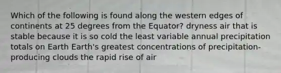 Which of the following is found along the western edges of continents at 25 degrees from the Equator? dryness air that is stable because it is so cold the least variable annual precipitation totals on Earth Earth's greatest concentrations of precipitation-producing clouds the rapid rise of air