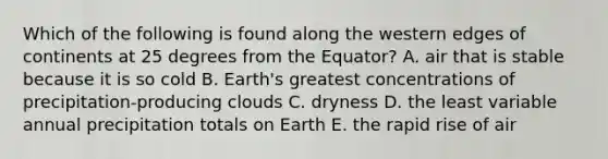 Which of the following is found along the western edges of continents at 25 degrees from the Equator? A. air that is stable because it is so cold B. Earth's greatest concentrations of precipitation-producing clouds C. dryness D. the least variable annual precipitation totals on Earth E. the rapid rise of air