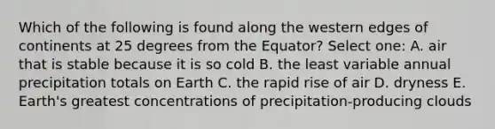 Which of the following is found along the western edges of continents at 25 degrees from the Equator? Select one: A. air that is stable because it is so cold B. the least variable annual precipitation totals on Earth C. the rapid rise of air D. dryness E. Earth's greatest concentrations of precipitation-producing clouds