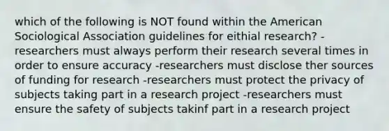 which of the following is NOT found within the American Sociological Association guidelines for eithial research? -researchers must always perform their research several times in order to ensure accuracy -researchers must disclose ther sources of funding for research -researchers must protect the privacy of subjects taking part in a research project -researchers must ensure the safety of subjects takinf part in a research project