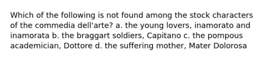 Which of the following is not found among the stock characters of the commedia dell'arte? a. the young lovers, inamorato and inamorata b. the braggart soldiers, Capitano c. the pompous academician, Dottore d. the suffering mother, Mater Dolorosa