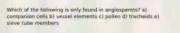 Which of the following is only found in angiosperms? a) companion cells b) vessel elements c) pollen d) tracheids e) sieve tube members